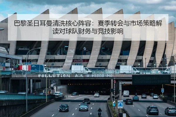 巴黎圣日耳曼清洗核心阵容：夏季转会与市场策略解读对球队财务与竞技影响